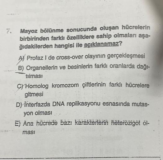 7. Mayoz bölünme sonucunda oluşan hücrelerin
birbirinden farklı özelliklere sahip olmaları aşa-
ğıdakilerden hangisi ile açıklanamaz?
A) Profaz I de cross-over olayının gerçekleşmesi
B) Organellerin ve besinlerin farklı oranlarda dağı-
tiiması
C) Homolog k