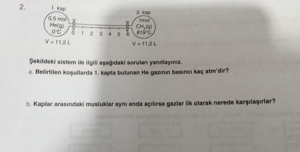 2.
1. kap
0,5 mol
He(g)
0°C
V = 11,2 L
0 1 2 3 4 5 6
2. kap
1mol
CH (g)
819°C
V = 11,2 L
Şekildeki sistem ile ilgili aşağıdaki soruları yanıtlayınız.
a. Belirtilen koşullarda 1. kapta bulunan He gazının basıncı kaç atm'dir?
b. Kaplar arasındaki musluklar a