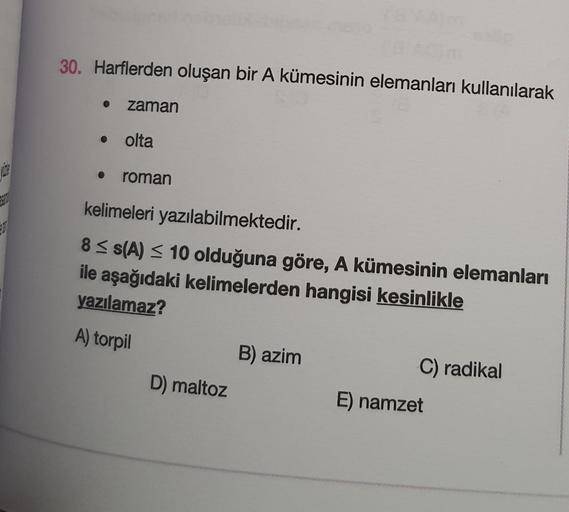 AAM
30. Harflerden oluşan bir A kümesinin elemanları kullanılarak
●
zaman
olta
roman
kelimeleri yazılabilmektedir.
8 ≤s(A) ≤ 10 olduğuna göre, A kümesinin elemanları
ile aşağıdaki kelimelerden hangisi kesinlikle
yazılamaz?
A) torpil
D) maltoz
B) azim
C) ra