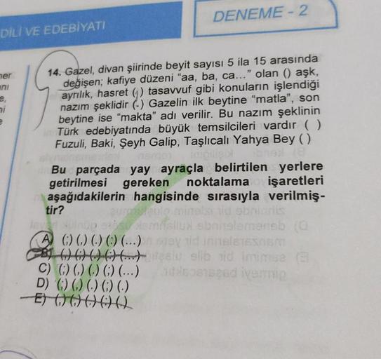 DİLİ VE EDEBİYATI
her
ni
e
DENEME - 2
14. Gazel, divan şiirinde beyit sayısı 5 ila 15 arasında
değişen; kafiye düzeni "aa, ba, ca..." olan () aşk,
ayrılık, hasret (1) tasavvuf gibi konuların işlendiği
nazım şeklidir () Gazelin ilk beytine "matla", son
beyt