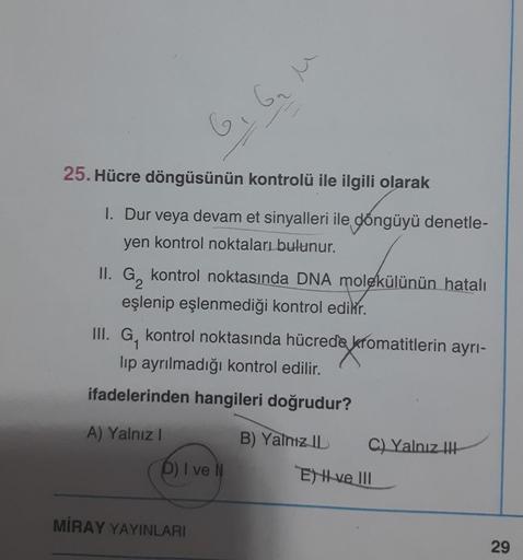 25. Hücre döngüsünün kontrolü ile ilgili olarak
1. Dur veya devam et sinyalleri ile döngüyü denetle-
yen kontrol noktaları bulunur.
II. G₂ kontrol noktasında DNA molekülünün hatalı
eşlenip eşlenmediği kontrol edilir.
III. G, kontrol noktasında hücrede krom