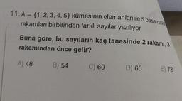 11. A = {1, 2, 3, 4, 5} kümesinin elemanları ile 5 basamak
rakamları birbirinden farklı sayılar yazılıyor.
Buna göre, bu sayıların kaç tanesinde 2 rakamı, 3
rakamından önce gelir?
A) 48 B) 54 C) 60
D) 65
E) 72