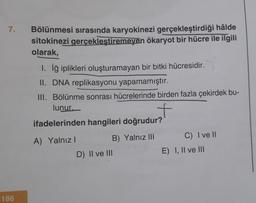 7.
186
Bölünmesi sırasında karyokinezi gerçekleştirdiği hâlde
sitokinezi gerçekleştiremeyen ökaryot bir hücre ile ilgili
olarak,
1. İğ iplikleri oluşturamayan bir bitki hücresidir.
II. DNA replikasyonu yapamamıştır.
III. Bölünme sonrası hücrelerinde birden fazla çekirdek bu-
lunur.
f
ifadelerinden hangileri doğrudur?
A) Yalnız I
B) Yalnız III
D) II ve III
C) I ve II
E) I, II ve III