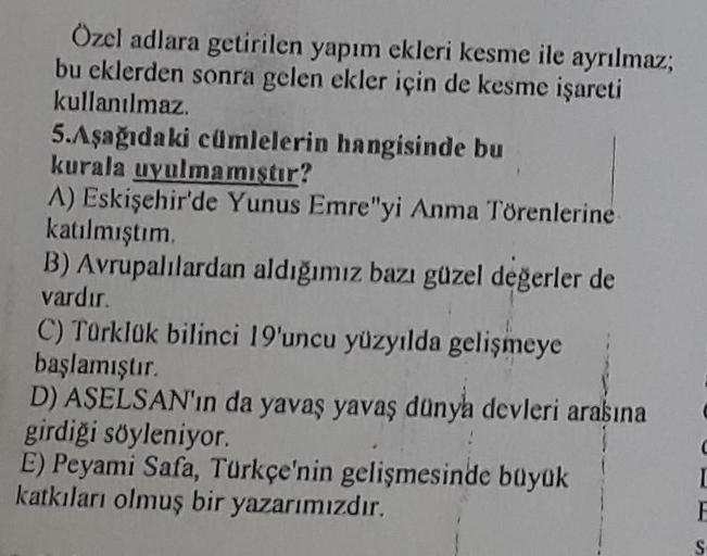 Özel adlara getirilen yapım ekleri kesme ile ayrılmaz,
bu eklerden sonra gelen ekler için de kesme işareti
kullanılmaz.
5.Aşağıdaki cümlelerin hangisinde bu
kurala uyulmamıştır?
A) Eskişehir'de Yunus Emre"yi Anma Törenlerine
katılmıştım.
B) Avrupalılardan