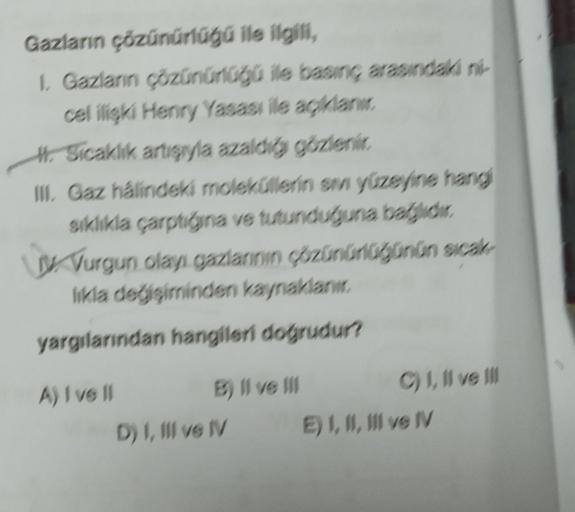 Gazların çözünürlüğü ile ilgili,
1. Gazların çözünürlüğü ile basınç arasındaki ni-
cel ilişki Henry Yasası ile açıklanır.
#Sicaklık artışıyla azaldığı gözlenir.
III. Gaz hâlindeki moleküllerin sıvı yüzeyine hangi
sıklıkla çarptığına ve tutunduğuna bağlıdır