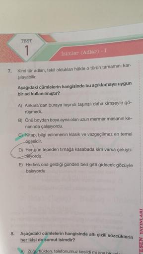 7.
TEST
1
İsimler (Adlar) - I
Kimi tür adları, tekil oldukları hâlde o türün tamamını kar-
şılayabilir.
Aşağıdaki cümlelerin hangisinde bu açıklamaya uygun
bir ad kullanılmıştır?
A) Ankara'dan buraya taşındı taşınalı daha kimseyle gö-
rüşmedi.
B) Önü boyda