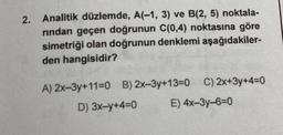 2. Analitik düzlemde, A(-1, 3) ve B(2, 5) noktala-
rından geçen doğrunun C(0,4) noktasına göre
simetriği olan doğrunun denklemi aşağıdakiler-
den hangisidir?
A) 2x-3y+11=0 B) 2x-3y+13=0C) 2x+3y+4=0
D) 3x-y+4=0
E) 4x-3y-6=0