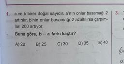 1. a ve b birer doğal sayıdır. a'nın onlar basamağı 2
min artırılır, b'nin onlar basamağı 2 azaltılırsa çarpım-
ları 200 artıyor.
Buna göre, b - a farkı kaçtır?
A) 20
B) 25
C) 30
(188 (A
D) 35
E) 40
3.
(a