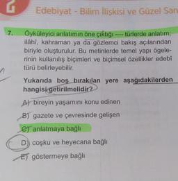 G
7.
Edebiyat - Bilim İlişkisi ve Güzel San
Öyküleyici anlatımın öne çıktığı ---- türlerde anlatım;
ilâhî, kahraman ya da gözlemci bakış açılarından
biriyle oluşturulur. Bu metinlerde temel yapı ögele-
rinin kullanılış biçimleri ve biçimsel özellikler edebî
türü belirleyebilir.
Yukarıda boş bırakılan yere aşağıdakilerden
hangisi getirilmelidir?
A) bireyin yaşamını konu edinen
B) gazete ve çevresinde gelişen
C) anlatmaya bağlı
D)) coşku ve heyecana bağlı
E) göstermeye bağlı