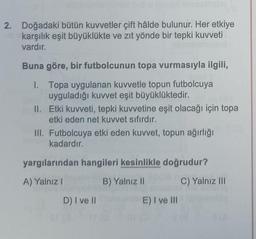 2. Doğadaki bütün kuvvetler çift hâlde bulunur. Her etkiye
karşılık eşit büyüklükte ve zıt yönde bir tepki kuvveti
vardır.
Buna göre, bir futbolcunun topa vurmasıyla ilgili,
1. Topa uygulanan kuvvetle topun futbolcuya
uyguladığı kuvvet eşit büyüklüktedir.
II.
Etki kuvveti, tepki kuvvetine eşit olacağı için topa
etki eden net kuvvet sıfırdır.
III. Futbolcuya etki eden kuvvet, topun ağırlığı
kadardır.
yargılarından hangileri kesinlikle doğrudur?
A) Yalnız I
B) Yalnız II
C) Yalnız III
D) I ve II
E) I ve Ill