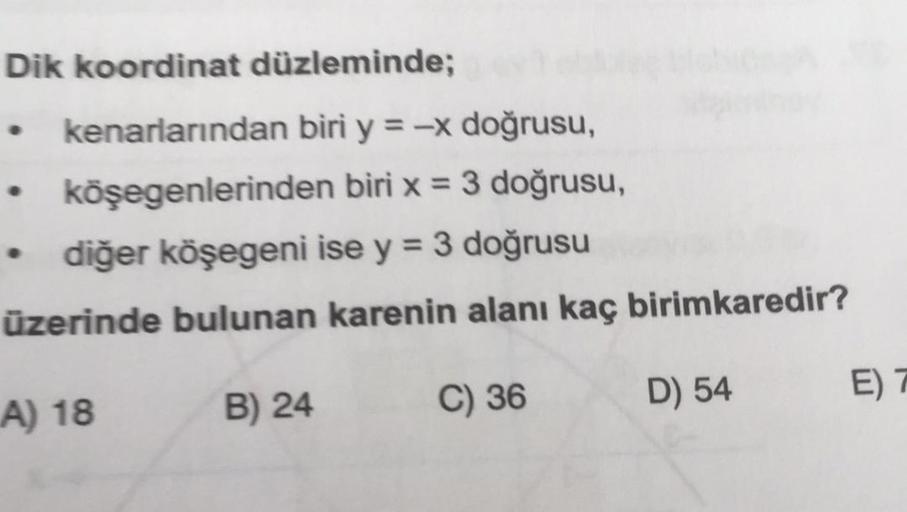 Dik koordinat düzleminde;
kenarlarından biri y = -x doğrusu,
köşegenlerinden
biri x = 3 doğrusu,
diğer köşegeni ise y = 3 doğrusu
üzerinde bulunan karenin alanı kaç birimkaredir?
A) 18
C) 36
.
B) 24
D) 54
E) 7