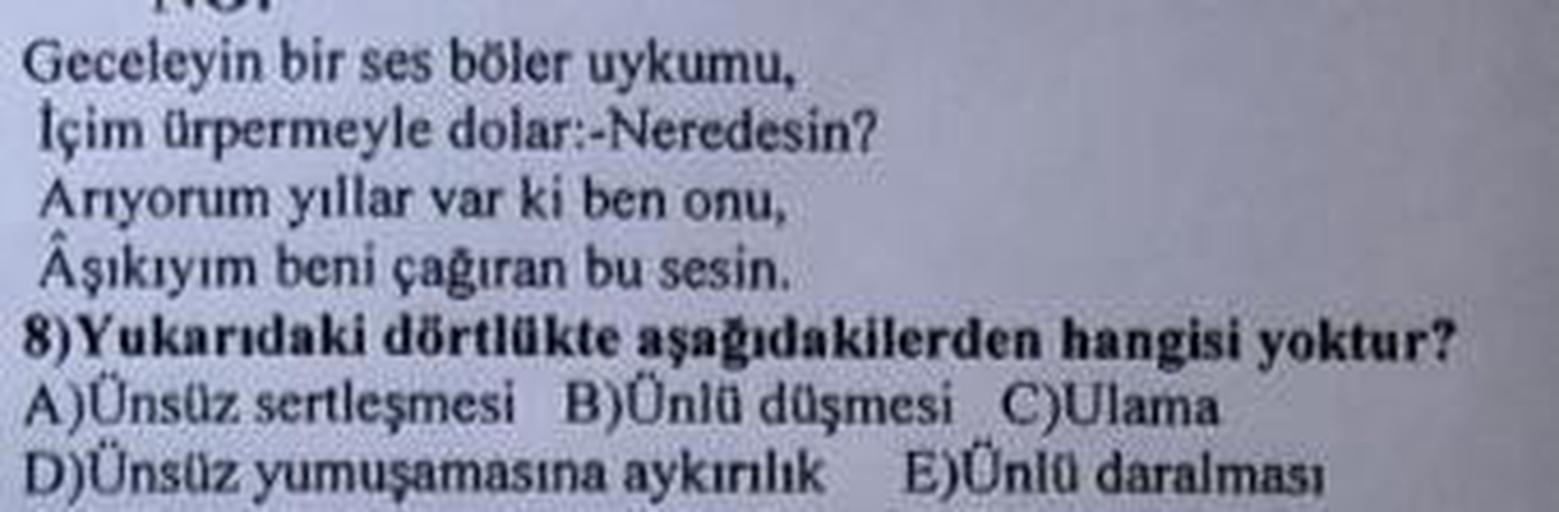 Geceleyin bir ses böler uykumu,
İçim ürpermeyle dolar:-Neredesin?
Arıyorum yıllar var ki ben onu,
Âşıkıyım beni çağıran bu sesin.
8) Yukarıdaki dörtlükte aşağıdakilerden hangisi yoktur?
A)Ünsüz sertleşmesi B)Ünlü düşmesi C)Ulama
D)Ünsüz yumuşamasına aykırı