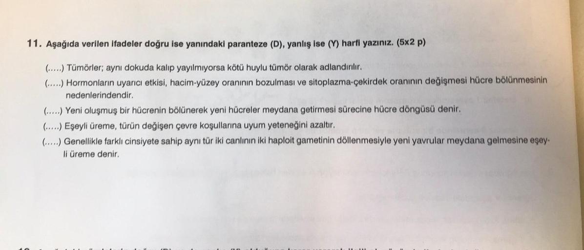 11. Aşağıda verilen ifadeler doğru ise yanındaki paranteze (D), yanlış ise (Y) harfi yazınız. (5x2 p)
(.....) Tümörler; aynı dokuda kalıp yayılmıyorsa kötü huylu tümör olarak adlandırılır.
(.....) Hormonların uyarıcı etkisi, hacim-yüzey oranının bozulması