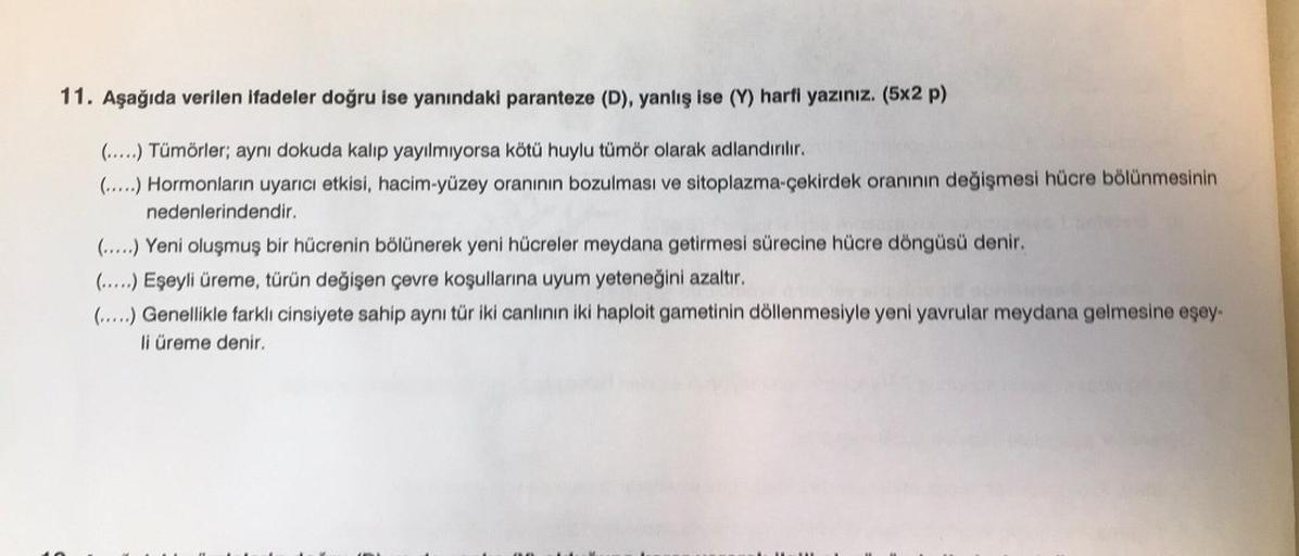 11. Aşağıda verilen ifadeler doğru ise yanındaki paranteze (D), yanlış ise (Y) harfi yazınız. (5x2 p)
(.....) Tümörler; aynı dokuda kalıp yayılmıyorsa kötü huylu tümör olarak adlandırılır.
(.....) Hormonların uyarıcı etkisi, hacim-yüzey oranının bozulması 