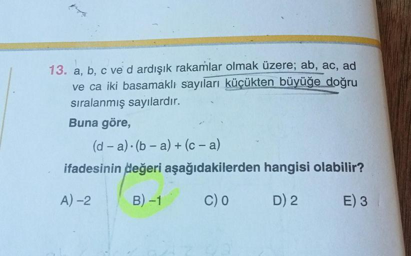 13. a, b, c ve d ardışık rakamlar olmak üzere; ab, ac, ad
ve ca iki basamaklı sayıları küçükten büyüğe doğru
sıralanmış sayılardır.
Buna göre,
(d-a) (b-a) + (c-a)
ifadesinin değeri aşağıdakilerden hangisi olabilir?
A) -2
B) -1
C) O
D) 2
E) 3