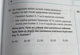 A
17. Bir mağazada satılan üç farklı marka pantolonun
fiyatları ile ilgili olarak aşağıdakiler bilinmektedir.
Pantolon fiyatları 5, 7 ve 9 sayılarıyla orantılıdır.
Her marka pantolon fiyatından 15 TL indirim yapılacak
olursa yeni fiyatlar 2, 3 ve 4 sayılarıyla orantılı olacaktır.
●
●
Buna göre, fiyatı en yüksek olan pantolonun indirimsiz
fiyatı, fiyatı en düşük olan pantolonun indirimsiz fiyatından
kaç TL fazladır?
A) 40
B) 45
C) 50
D) 55
E) 60
20.