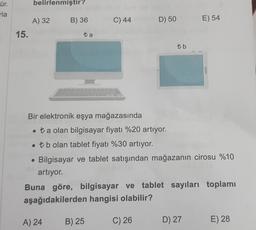 ür.
rla
15.
belirlenmiştir?
A) 32
B) 36
ta
A) 24
C) 44
B) 25
D) 50
Bir elektronik eşya mağazasında
• ta olan bilgisayar fiyatı %20 artıyor.
. tb olan tablet fiyatı %30 artıyor.
Bilgisayar ve tablet satışından mağazanın cirosu %10
artıyor.
tb
Buna göre, bilgisayar ve tablet sayıları toplamı
aşağıdakilerden hangisi olabilir?
C) 26
E) 54
D) 27
E) 28