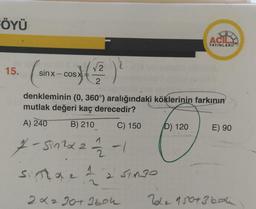 FÖYÜ
15.
(sinx-cos) (1/2)
denkleminin (0, 360°) aralığındaki köklerinin farkının
mutlak değeri kaç derecedir?
A) 240
B) 210
C) 150
7-Sinzx 22/12-1
sinta 1
2 Singo
2x2 30+ 3boh
D) 120
XB
ACIL
YAYINLARI
E) 90
2012 150+ 360h