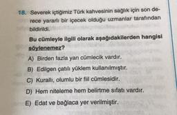 18. Severek içtiğimiz Türk kahvesinin sağlık için son de-
rece yararlı bir içecek olduğu uzmanlar tarafından
bildirildi.
DRAG
Bu cümleyle ilgili olarak aşağıdakilerden hangisi
söylenemez? in
A) Birden fazla yan cümlecik vardır.
B) Edilgen çatılı yüklem kullanılmıştır.
C) Kurallı, olumlu bir fiil cümlesidir.
D) Hem niteleme hem belirtme sıfatı vardır.
E) Edat ve bağlaca yer verilmiştir.