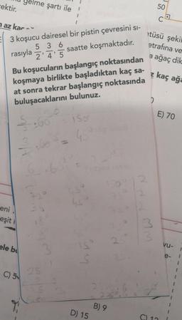 cektir.
naz kar-
3 koşucu dairesel bir pistin çevresini si-
rasıyla
5 36
2'4'5
saatte koşmaktadır.
Bu koşucuların başlangıç noktasından
koşmaya birlikte başladıktan kaç sa-
at sonra tekrar başlangıç noktasında
buluşacaklarını bulunuz.
eni
eşit
Als up
me şartı ile
ele be
C) 5
60
72°
25
= 150°
68²
hs
S
D) 15
B) 9
Ndd mm
2
12
50
C
tüsü şekil
etrafına ve
a ağaç dik
z kaç ağa
2
E) 70
C) 11
vu-
1
1