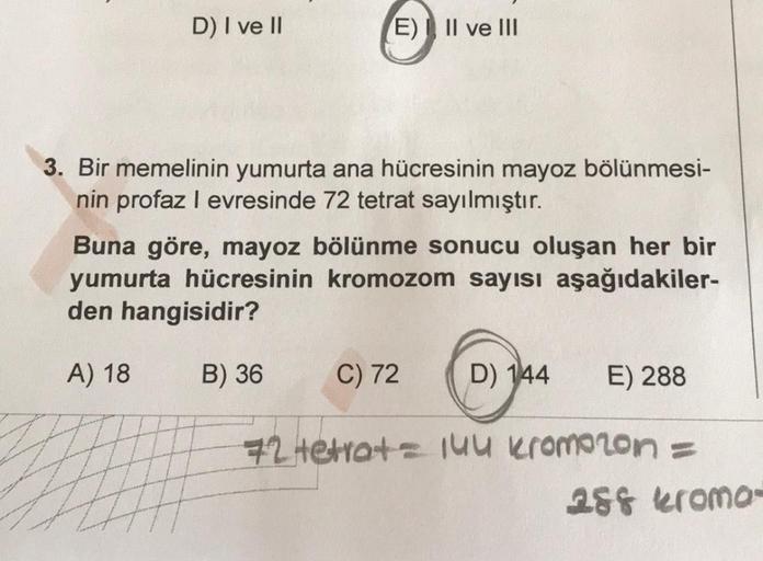 D) I ve II
E) Il ve III
3. Bir memelinin yumurta ana hücresinin mayoz bölünmesi-
nin profaz I evresinde 72 tetrat sayılmıştır.
Buna göre, mayoz bölünme sonucu oluşan her bir
yumurta hücresinin kromozom sayısı aşağıdakiler-
den hangisidir?
A) 18
B) 36
C) 72