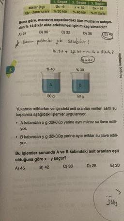 5.
Miktar (kg)
Kar-Zarar oranı
*
1. Sepet
2x-6
% 30 kår
Buna göre, manavin sepetlerdeki tüm muzların satışın-
dan % 14,8 kâr elde edebilmesi için m kaç olmalıdır?
B) 30
A) 24
C) 32
D) 36
Karsin problemler gibi Gözebiliriz:
% 40
A
2. Sepet
x + 12
% 40 kår
16.30 + 22.40-m. 14 = 50.14,8
80 g
3. Sepet
3x-16
% m zarar
3468
% 30
B
60 g
(E) 40
Yukarıda miktarları ve içindeki asit oranları verilen asitli su
kaplarına aşağıdaki işlemler uygulanıyor.
• A kabından x g dökülüp yerine aynı miktar su ilave edili-
yor.
tonguç kampüs
• B kabından y g dökülüp yerine aynı miktar su ilave edili-
yor.
D) 25
Bu işlemler sonunda A ve B kabındaki asit oranları eşit
olduğuna göre x - y kaçtır?
A) 45
B) 42
C) 36
E) 20
26kg
T
1
4