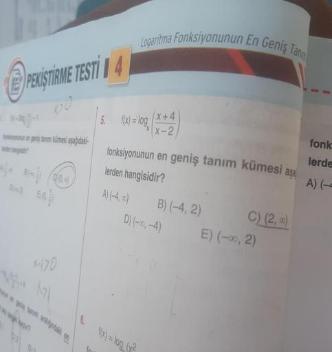 PEKISTIRME TESTI 4
DO
X>0
fonksiyonunun en geniş tanım kümesi aşağıdaki-
E)(0)
X-170
17\
6.
LC
Logaritma Fonksiyonunun En Geniş Tanım
5. f(x) = log
X+4
xx-2
fonksiyonunun en geniş tanım kümesi
lerden hangisidir?
A) (-4,00)
f(x) = log (x²
B) (-4, 2)
D) (-00