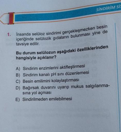 1.
SİNDİRİM Sİ
İnsanda selüloz sindirimi gerçekleşmezken besin
içeriğinde selülozik gıdaların bulunması yine de
tavsiye edilir.
Bu durum selülozun aşağıdaki özelliklerinden
hangisiyle açıklanır?
A) Sindirim enzimlerini aktifleştirmesi
B) Sindirim kanalı pH