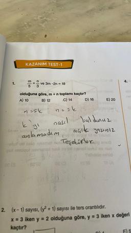 1.
KAZANIM TEST-1
ae (3
arm_n
5
olduğuna göre, m + n toplamı kaçtır?
A) 10
B) 12
C) 14
n = 3 k
ve 3m -2n = 18
m=sk
1
152/0
nasıl
12
kıyı
anlamadım
açık yazınız
GÜN 1ld ell 1alulux
phutud nako yamet ve Teşekürler.pg sus
galimalqot manex said no bil nanal
no mun
D) 16
08 (0
E) 20
buldunuz
4.
net
2. (x-1) sayısı, (y² + 1) sayısı ile ters orantılıdır.
x = 3 iken y = 2 olduğuna göre, y = 3 iken x değeri
kaçtır?
E) 5