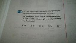 CO
6,7 ve 8 yaşlarındaki üç kardeş bir miktar parayı yaş
lanıyla ters orantılı olacak şekilde paylaşıyor.
Bu paylaşımda küçük olan iki kardeşin aldığı pa-
ra toplamı 52 TL olduğuna göre, en büyük kardeş
kaç TL almıştır?
A) 24
B) 21
C) 16 D) 14
E) 12