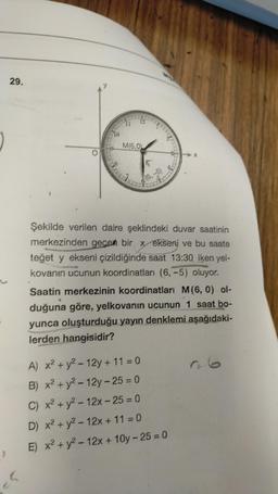 }
29.
S
153
11 12
M16,0
5
(6,-5)
CLAS
Şekilde verilen daire şeklindeki duvar saatinin
merkezinden geçen bir x ekseni ve bu saate
teğet y ekseni çizildiğinde saat 13:30 iken yel-
kovanın ucunun koordinatları (6,-5) oluyor.
Saatin merkezinin koordinatları M (6, 0) ol-
duğuna göre, yelkovanın ucunun 1 saat bo-
yunca oluşturduğu yayın denklemi aşağıdaki-
lerden hangisidir?
A) x² + y² - 12y + 11 = 0
B) x² + y²-12y-25= 0
C) x² + y² - 12x - 25 = 0
D) x² + y² - 12x + 11 = 0
E) x² + y²-12x+10y-25 = 0