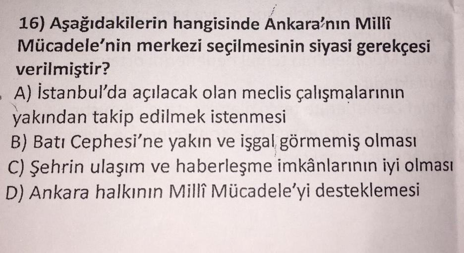 16) Aşağıdakilerin hangisinde Ankara'nın Millî
Mücadele'nin merkezi seçilmesinin siyasi gerekçesi
verilmiştir?
- A) İstanbul'da açılacak olan meclis çalışmalarının
yakından takip edilmek istenmesi
B) Batı Cephesi'ne yakın ve işgal görmemiş olması
C) Şehrin