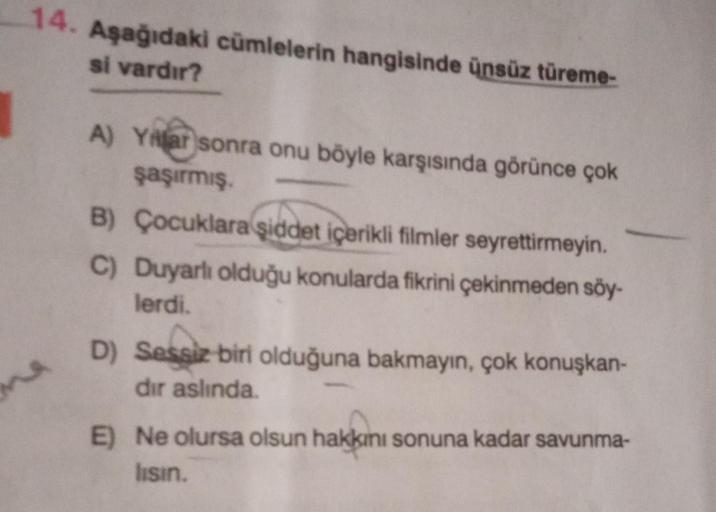 14. Aşağıdaki cümlelerin hangisinde ünsüz türeme-
si vardır?
A) Yillar sonra onu böyle karşısında görünce çok
şaşırmış.
B) Çocuklara şiddet içerikli filmler seyrettirmeyin.
C) Duyarlı olduğu konularda fikrini çekinmeden söy-
lerdi.
Sessiz
D) Sessiz biri ol