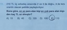 11.
210 TL üç arkadaş arasında 2 ve 3 ile doğru, 4 ile ters
orantılı olacak şekilde paylaştırılıyor.
Buna göre, en az para alan kişi en çok para alan kişi-
den kaç TL az almıştır?
A) 10 B) 40 C) 120 D) 100E) 110