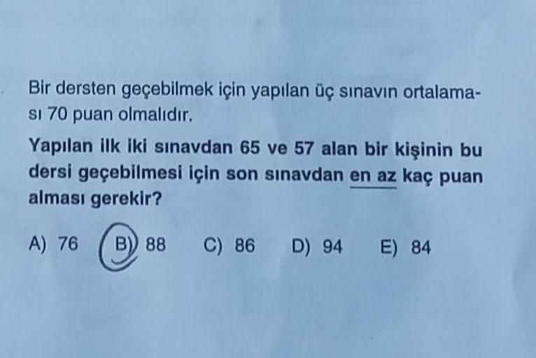 Bir dersten geçebilmek için yapılan üç sınavın ortalama-
si 70 puan olmalıdır.
Yapılan ilk iki sınavdan 65 ve 57 alan bir kişinin bu
dersi geçebilmesi için son sınavdan en az kaç puan
alması gerekir?
A) 76 B) 88 C) 86 D) 94 E) 84