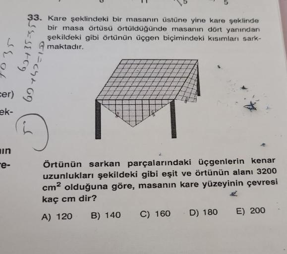 Sor
cer)
ek-
in
e-
115=15+59
33. Kare şeklindeki bir masanın üstüne yine kare şeklinde
bir masa örtüsü örtüldüğünde masanın dört yanından
şekildeki gibi örtünün üçgen biçimindeki kısımları sark-
maktadır.
(1=04+69
Örtünün sarkan parçalarındaki üçgenlerin k