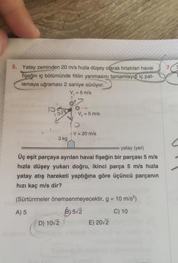 5. Yatay zeminden 20 m/s hızla düşey olarak fırlatılan havai
fişeğin iç bölümünde fitilin yanmasını tamamlayıp iç pat-
lamaya uğraması 2 saniye sürüyor.
V₁ = 5 m/s
3 kg
V₂ = 5 m/s
V = 20 m/s
yatay (yer)
Üç eşit parçaya ayrılan havai fişeğin bir parçası 5 m/s
hızla düşey yukarı doğru, ikinci parça 5 m/s hızla
yatay atış hareketi yaptığına göre üçüncü parçanın
hızı kaç m/s dir?
D) 10√2
(Sürtünmeler önemsenmeyecektir, g = 10 m/s²)
A) 5
B)5√2
C) 10
E) 20√2
7