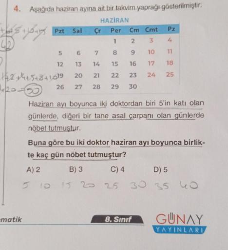 4. Aşağıda haziran ayına ait bir takvim yaprağı gösterilmiştir.
HAZİRAN
tas +10+ Pzt Sal
Per
Cm Cmt
Pz
1
2
3
4
8
9
10
11
15 16 17 18
22
23 24
25
29 30
-matik
5 6
12
7
13 14
20 21
26 27 28
142+4+5+8+1019
Çr
Haziran ayı boyunca iki doktordan biri 5'in katı o