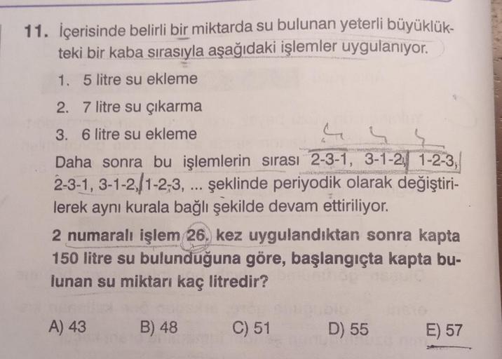 11. İçerisinde belirli bir miktarda su bulunan yeterli büyüklük-
teki bir kaba sırasıyla aşağıdaki işlemler uygulanıyor.
1. 5 litre su ekleme
2. 7 litre su çıkarma
3. 6 litre su ekleme
44
Daha sonra bu işlemlerin sırası 2-3-1, 3-1-2, 1-2-3,
2-3-1, 3-1-2/1-