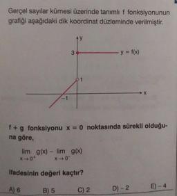 Gerçel sayılar kümesi üzerinde tanımlı f fonksiyonunun
grafiği aşağıdaki dik koordinat düzleminde verilmiştir.
1
3
lim g(x) - lim g(x)
*→0*
X40
A) 6
f + g fonksiyonu x = 0 noktasında sürekli olduğu-
na göre,
ifadesinin değeri kaçtır?
B) 5
y = f(x)
C) 2
X
D) - 2
E) - 4