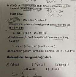 2. Aşağıda x değişkenine bağlı
meyenli denklemler veriliyor
Buna göre,
a-2)x+5=6x+b-3
denkleminin çözüm kümesi gerçek sayılar kümesi ise
a+b=5'tir.
18
SX-10
3
birinci dereceden bir bilin-
15x - 30
75x-30
II. (a-3)x+b-2= 4x+6
denkleminin çözüm kümesi boş küme ise a = 7 ve
b #8'dir.
III. (a-1)x² + (b+1)x+ 5 = cx+6
denkleminin çözüm kümesi bir elemanlı ise c-b # 1'dir.
ifadelerinden hangileri doğrudur?
A) Yalnız I
B) Yalnız II
D) II ve III
9-3=6
C) Yalnız III
E) I, II ve III