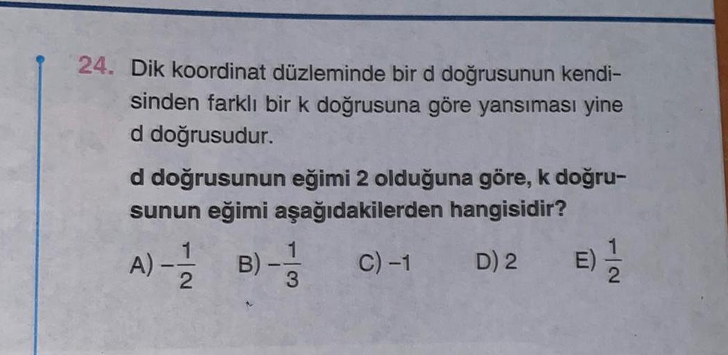 24. Dik koordinat düzleminde bir d doğrusunun kendi-
sinden farklı bir k doğrusuna göre yansıması yine
d doğrusudur.
d doğrusunun eğimi 2 olduğuna göre, k doğru-
sunun eğimi aşağıdakilerden hangisidir?
C) -1
D) 2
A) ---12-2 B)
1
1
3
E) -1/22