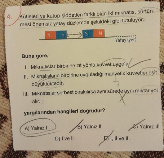 4.
Kütleleri ve kutup şiddetleri farklı olan iki mıknatıs, sürtün-
mesi önemsiz yatay düzlemde şekildeki gibi tutuluyor.
N
S
N
A) Yalnız I
S
SE
Buna göre,
1. Mıknatıslar birbirine zıt yönlü kuvvet uygula.
II. Mıknatısların birbirine uyguladığı manyetik kuv