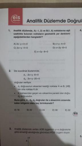 1.
2.
eis
Yayınları
Analitik düzlemde, A(-1, 2) ve B(1, 6) noktalarına eşit
uzaklıkta bulunan noktaların geometrik yer denklemi
aşağıdakilerden hangisidir?
Analitik Düzlemde Doğrul
A) 2x-y+4=0
C) 2x+y-4=0
Dik koordinat düzleminde,
d₁ : 2x+y-8=0
d₂: 2x+y-20