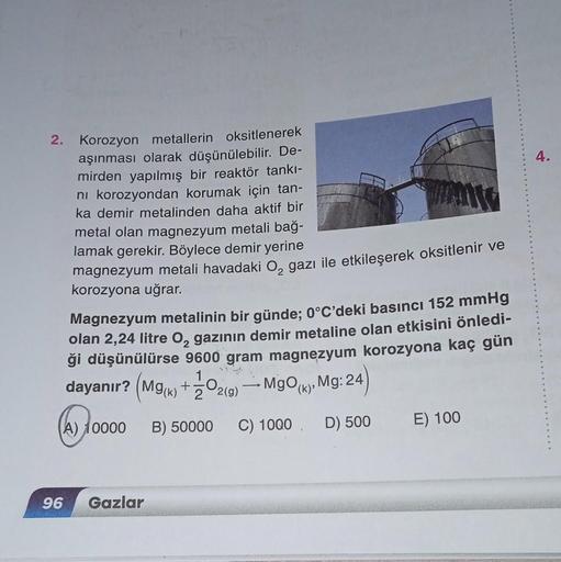 2. Korozyon metallerin oksitlenerek
aşınması olarak düşünülebilir. De-
mirden yapılmış bir reaktör tankı-
ni korozyondan korumak için tan-
ka demir metalinden daha aktif bir
metal olan magnezyum metali bağ-
lamak gerekir. Böylece demir yerine
magnezyum met