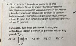 23. Bir oto yıkama ünitesinde aynı anda iki tip araç
yıkanmaktadır. Birinci tip aracın yıkanacak yüzeyinin
ikinci tip aracın yıkanacak yüzeyine oranı 3/4'tür. Araçlar
yıkanırken hazırlanan solüsyonda deterjan ve parlatıcı
kullanılmaktadır. Birinci tip araç için kullanılacak deterjan
miktarı 48 gram iken ikinci tip araç için kullanılacak parlatıcı
miktarı 36 gramdır.
Buna göre, aynı anda yıkanacak iki araç için
kullanılacak toplam deterjan ve parlatıcı miktarı kaç
gramdır?
A) 165
B) 175
C) 180
D) 200
E) 210