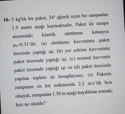 kinetik
16- 5 kg'lık bir paket, 24° eğimli uzun bir rampadan
1.5 metre aşağı kaymaktadır. Paket ile rampa
sürtünme katsayısı
arasındaki
Mk=0.31'dir. (a) sürtünme kuvvetinin paket
üzerinde yaptığı işi, (b) yer çekimi kuvvetinin
paket üzerinde yaptığı işi, (c) normal kuvvetin
paket üzerinde yaptığı işi ve (d) paket üzerinde
yapılan toplam işi hesaplayınız. (e) Paketin
rampanın en üst noktasında 2.2 m/s'lik hızı
olsaydı, rampadan 1.50 m aşağı kaydıktan sonraki
hızı ne olurdu?