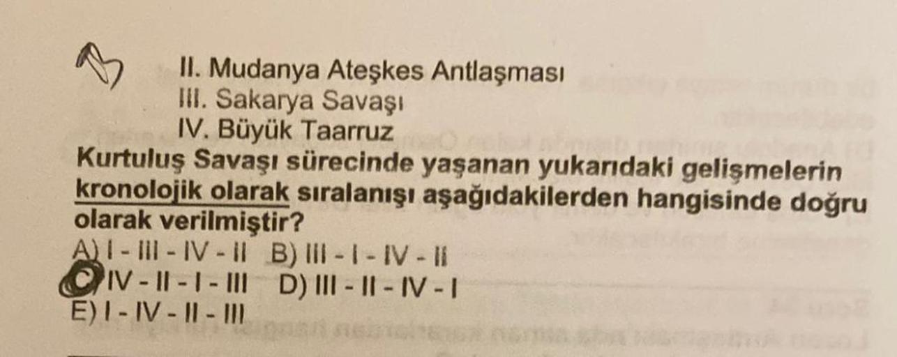 II. Mudanya Ateşkes Antlaşması
III. Sakarya Savaşı
IV. Büyük Taarruz
Kurtuluş Savaşı sürecinde yaşanan yukarıdaki gelişmelerin
kronolojik olarak sıralanışı aşağıdakilerden hangisinde doğru
olarak verilmiştir?
A) I-III-IV-II B) III-I-IV-II
IV-II-1-III D) II