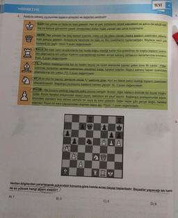 MUHAKEME
Aşağıda satranç oyunundaki taşların görevleri ve değerleri verilmiştir.
1.
ŞAH: Her yönde en fazla bir kare gidebilir. Her iki şah, birbirlerini tehdit edecekleri ve şahın da tehdit edil-
miş bir kareye gitmesinin yasak olmasından dolayı hiçbir zaman yan yana duramazlar.
ww
VEZİR: Her yöndeki her boş kareye (çapraz, yatay ya da dikey olarak) başka taşların üzerinden atlama-
mak şartıyla gidebilir. Dolayısıyla kendinde bir kale ve filin özelliklerini toplamaktadır. Böylece vezir çok
hareketli bir taştır. Vezir, 9 puan değerindedir.
KALE: Bir kale, satır ve sütunlarda her tarafa doğru istediği kadar düz gidebilirse de başka taşların üzerin-
den atlamasına izin yoktur. Kalenin uzanabileceği kareler, ancak satranç tahtasının kenarlarınca sınırlanır.
Kale, 5 puan değerindedir.
FIL: Partinin başlangıcında her iki tarafın beyaz ve siyah alanlarda çapraz giden birer fili vardır. Filler,
üzerinde durdukları renkteki çaprazdan istedikleri kadar hareket ederler. Başka satranç taşları üzerinden
atlamalarına izin yoktur. Fil, 3 puan değerindedir.
AT: At iki düz bir çapraz, sembolik olarak "L" şeklinde gider. Atın en dikkat çekici özelliği taşların üzerinden
atlayabilmesidir. Başlangıç pozisyonu kalelerin hemen yanıdır. At, 3 puan değerindedir.
PIYON: Her oyuncu partinin başında sekiz piyona sahiptir. Bunlar, diğer taşların önünde bir duvar oluştu-
rurlar. Sınırlı hareket imkanından dolayı piyon, satrancın en zayıf taşıdır. Başlangıç pozisyonunda piyon,
önündeki alanların boş olması şartıyla bir veya iki kare gidebilir. Diğer taşlar gibi geriye doğru hareket
edemez. Piyon bir kare çaprazındaki düşman taşını alır. Piyon, 1 puan değerindedir.
-QI
B) 3
a
&
Piipe
TEST 4
E
C
Sim
El
& 8
Verilen bilgilerden yararlanarak yukarıdaki konuma göre hamle sırası beyaz taşlardadır. Beyazlar yapacağı tek hamle
ile en yüksek hangi puanı alabilir?
A) 1
C) 5
D) 9
2.
3.