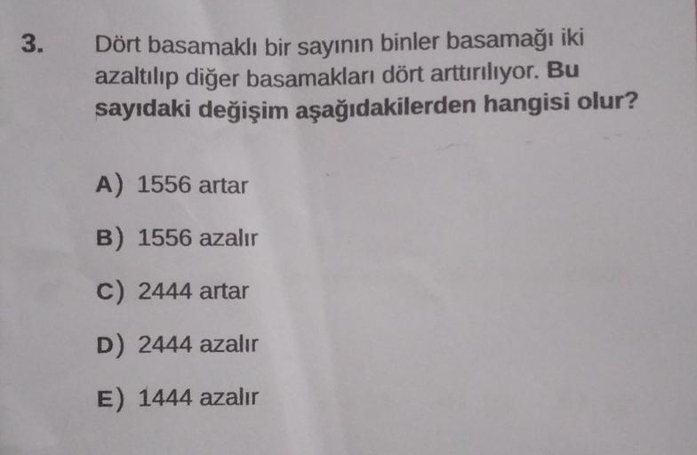 3.
Dört basamaklı bir sayının binler basamağı iki
azaltılıp diğer basamakları dört arttırılıyor. Bu
sayıdaki değişim aşağıdakilerden hangisi olur?
A) 1556 artar
B) 1556 azalır
C) 2444 artar
D) 2444 azalır
E) 1444 azalır